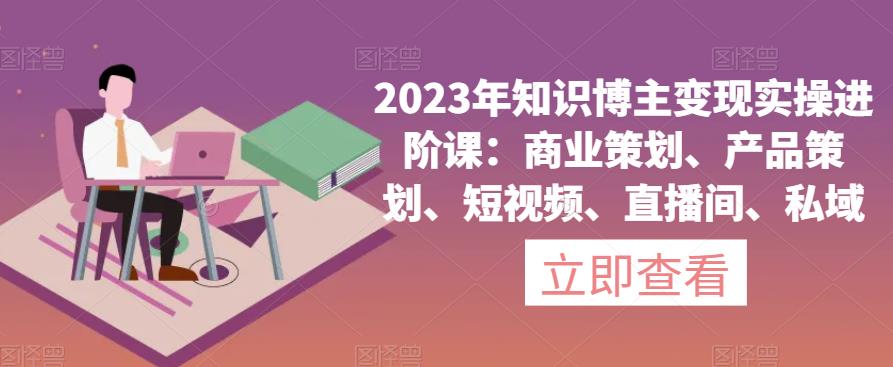 （4369期）2023年知识博主变现实操进阶课：商业策划、产品策划、短视频、直播间、私域