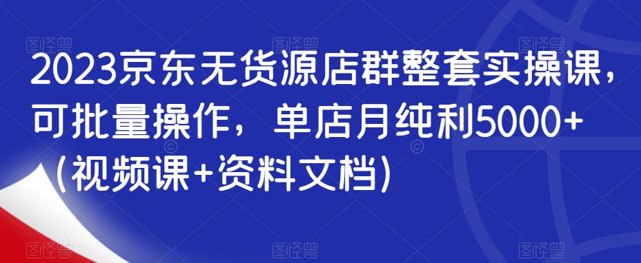 （4373期）2023京东无货源店群整套实操课，可批量操作，单店月纯利5000+（视频课+资料文档）