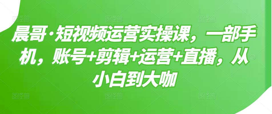 晨哥·短视频运营实操课，一部手机，账号+剪辑+运营+直播，从小白到大咖