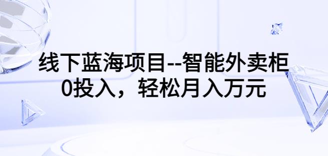 线下蓝海项目--智能外卖柜，0投入，轻松月入10000+【视频课程】