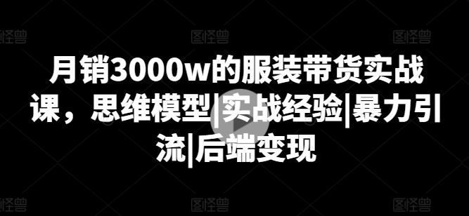 月销3000w的服装带货实战课，思维模型|实战经验|暴力引流|后端变现