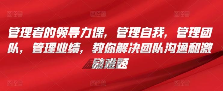 管理者的领导力课，​管理自我，管理团队，管理业绩，​教你解决团队沟通和激励难题