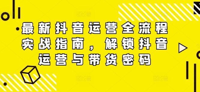 最新抖音运营全流程实战指南，解锁抖音运营与带货密码