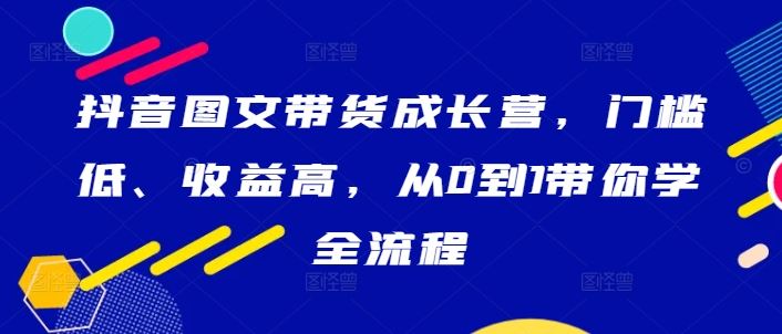 抖音图文带货成长营，门槛低、收益高，从0到1带你学全流程